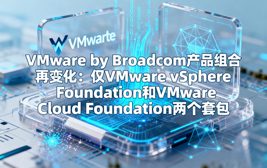 VMware by Broadcom产品组合再变化：仅VMware vSphere Foundation和VMware Cloud Foundation两个套包