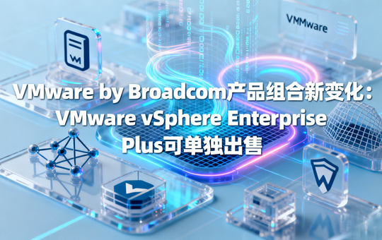 VMware by Broadcom产品组合新变化：VMware vSphere Enterprise Plus可单独出售